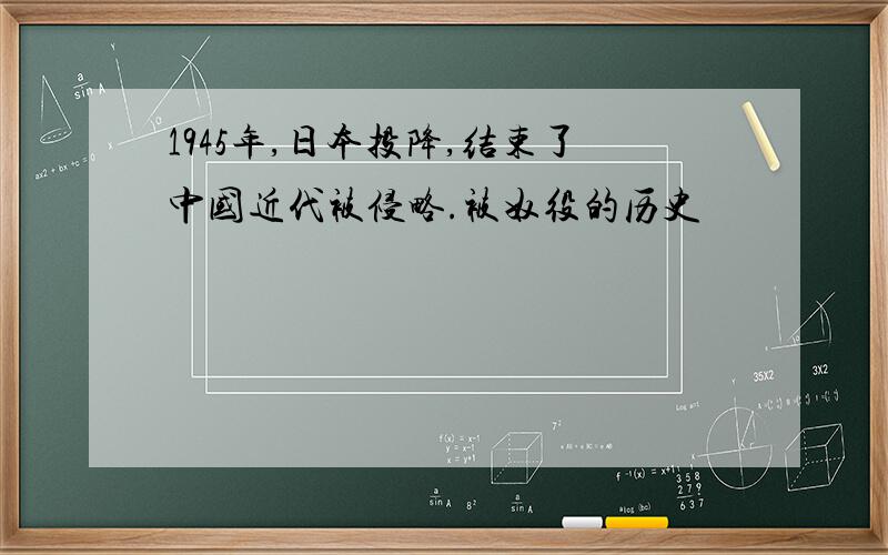 1945年,日本投降,结束了中国近代被侵略.被奴役的历史