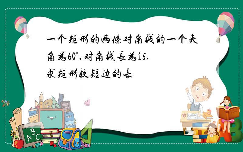 一个矩形的两条对角线的一个夹角为60°,对角线长为15,求矩形较短边的长