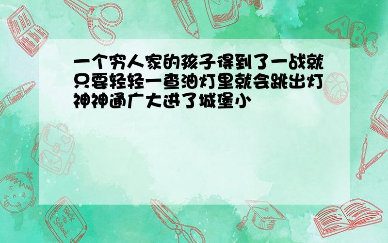 一个穷人家的孩子得到了一战就只要轻轻一查油灯里就会跳出灯神神通广大进了城堡小