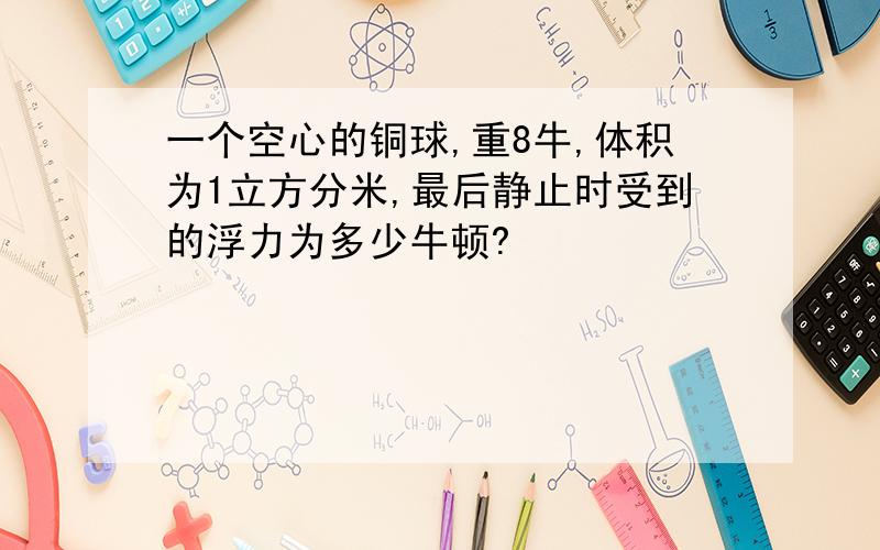 一个空心的铜球,重8牛,体积为1立方分米,最后静止时受到的浮力为多少牛顿?