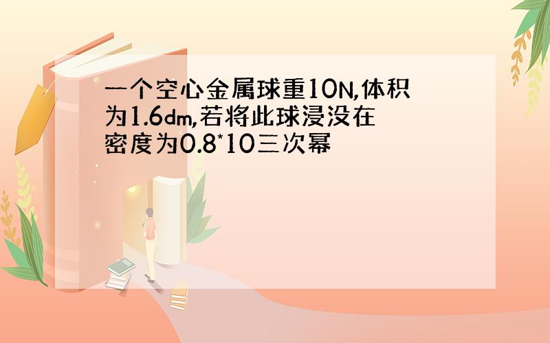 一个空心金属球重10N,体积为1.6dm,若将此球浸没在密度为0.8*10三次幂