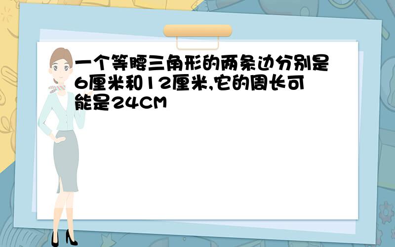 一个等腰三角形的两条边分别是6厘米和12厘米,它的周长可能是24CM