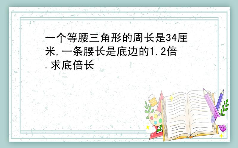 一个等腰三角形的周长是34厘米,一条腰长是底边的1.2倍.求底倍长