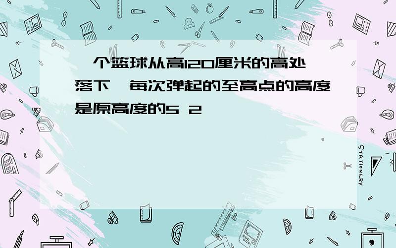 一个篮球从高120厘米的高处落下,每次弹起的至高点的高度是原高度的5 2