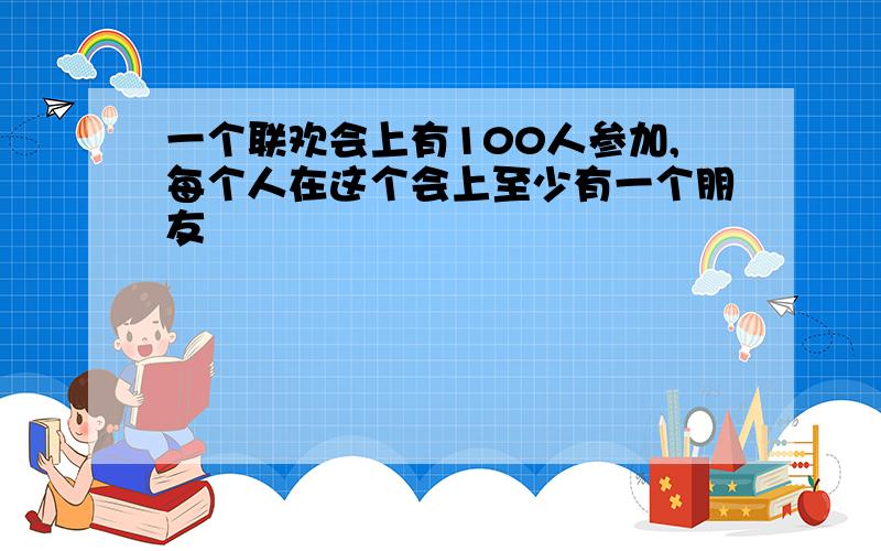 一个联欢会上有100人参加,每个人在这个会上至少有一个朋友