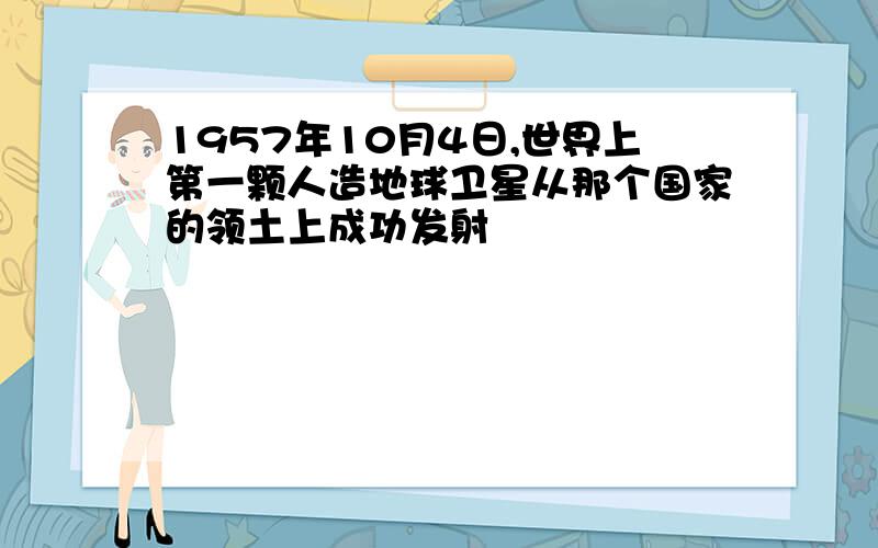 1957年10月4日,世界上第一颗人造地球卫星从那个国家的领土上成功发射