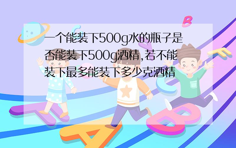 一个能装下500g水的瓶子是否能装下500g酒精,若不能装下最多能装下多少克酒精