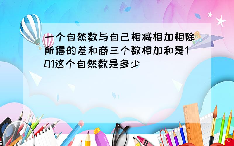 一个自然数与自己相减相加相除所得的差和商三个数相加和是101这个自然数是多少