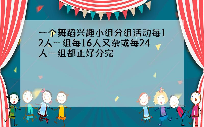 一个舞蹈兴趣小组分组活动每12人一组每16人又杂或每24人一组都正好分完