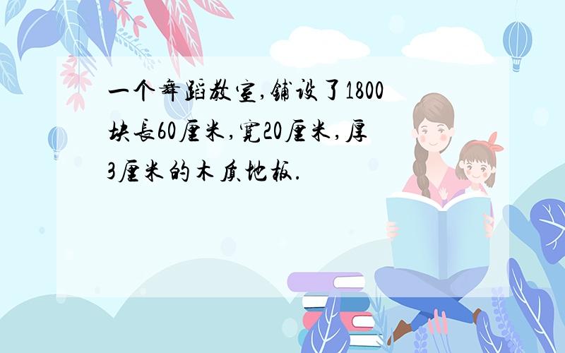 一个舞蹈教室,铺设了1800块长60厘米,宽20厘米,厚3厘米的木质地板.