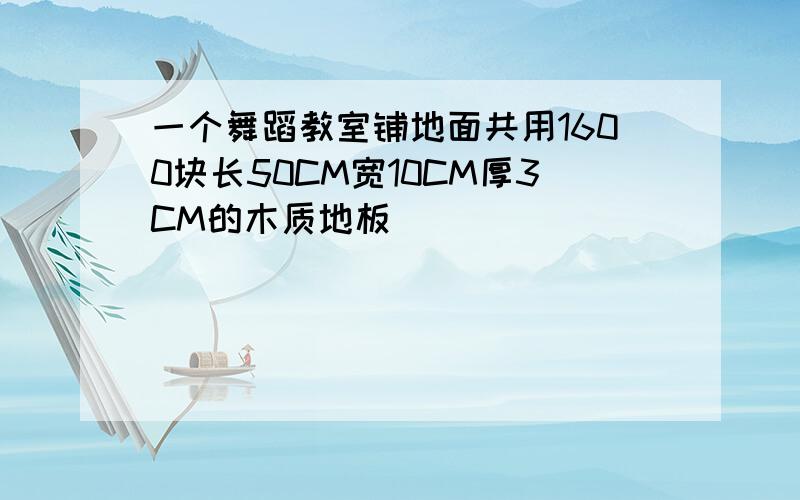 一个舞蹈教室铺地面共用1600块长50CM宽10CM厚3CM的木质地板