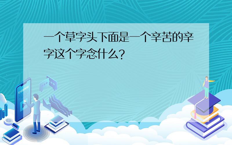 一个草字头下面是一个辛苦的辛字这个字念什么?