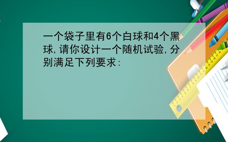 一个袋子里有6个白球和4个黑球,请你设计一个随机试验,分别满足下列要求: