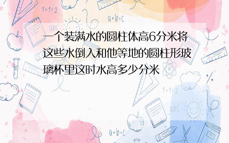 一个装满水的圆柱体高6分米将这些水倒入和他等地的圆柱形玻璃杯里这时水高多少分米