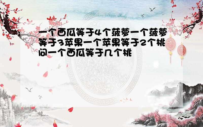 一个西瓜等于4个菠萝一个菠萝等于3苹果一个苹果等于2个桃问一个西瓜等于几个桃