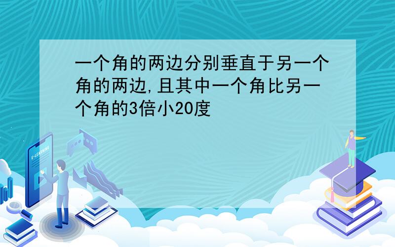 一个角的两边分别垂直于另一个角的两边,且其中一个角比另一个角的3倍小20度