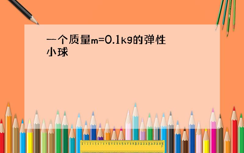 一个质量m=0.1kg的弹性小球