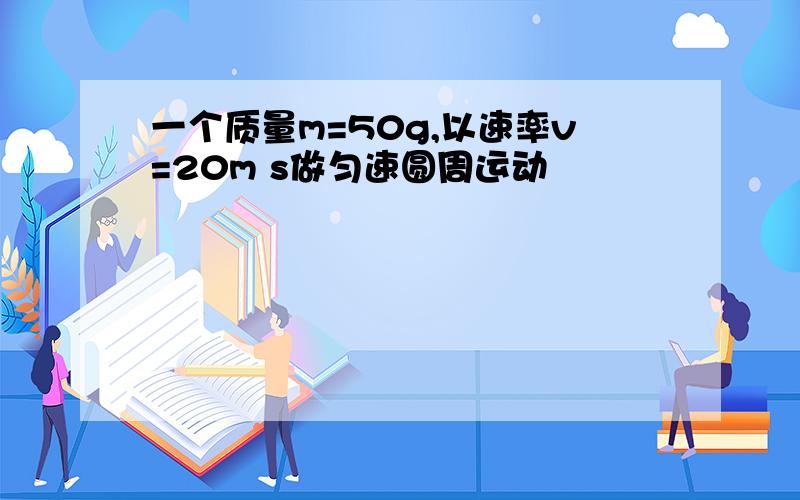 一个质量m=50g,以速率v=20m s做匀速圆周运动