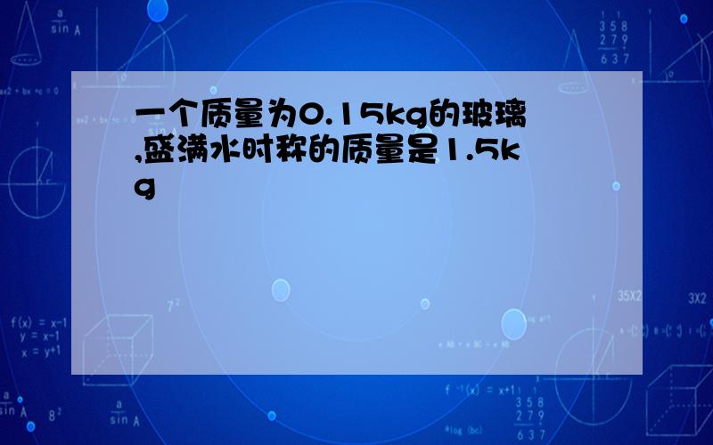 一个质量为0.15kg的玻璃,盛满水时称的质量是1.5kg