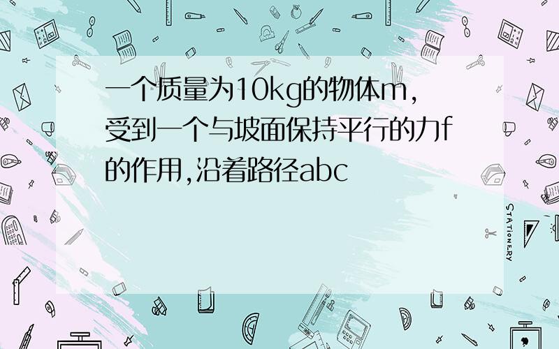 一个质量为10kg的物体m,受到一个与坡面保持平行的力f的作用,沿着路径abc