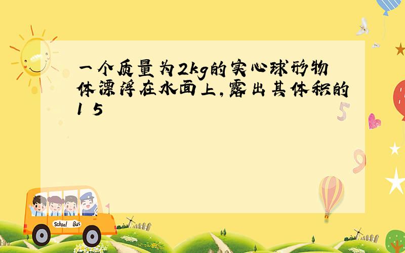 一个质量为2kg的实心球形物体漂浮在水面上,露出其体积的1 5