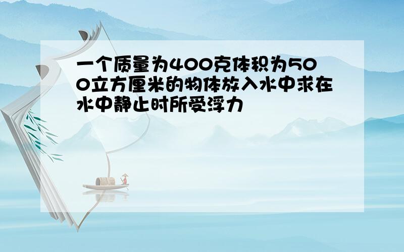 一个质量为400克体积为500立方厘米的物体放入水中求在水中静止时所受浮力