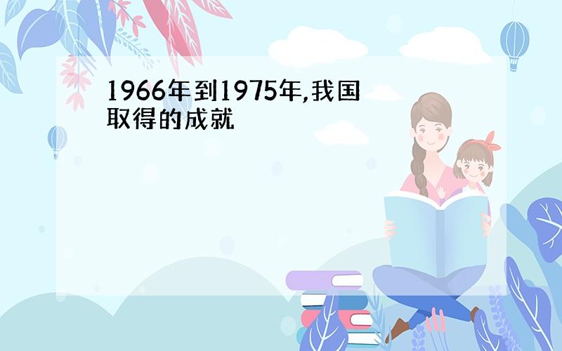 1966年到1975年,我国取得的成就