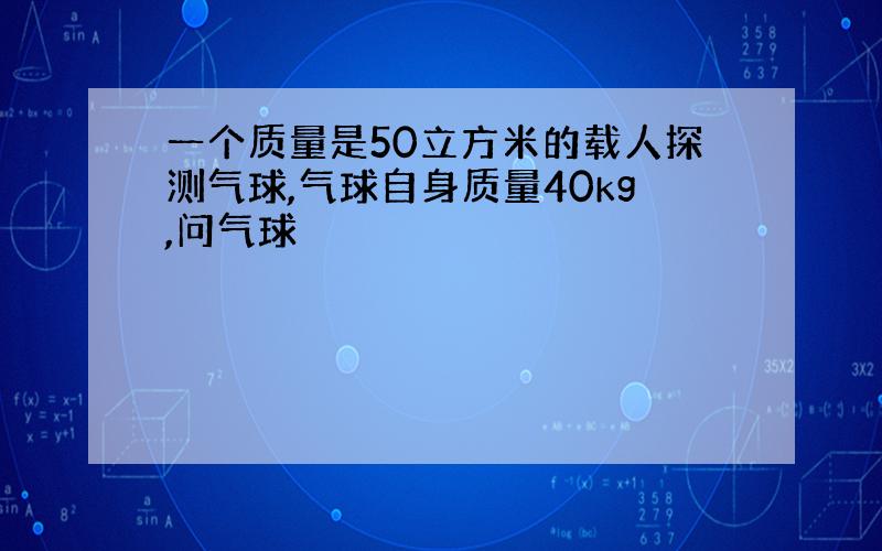 一个质量是50立方米的载人探测气球,气球自身质量40kg,问气球