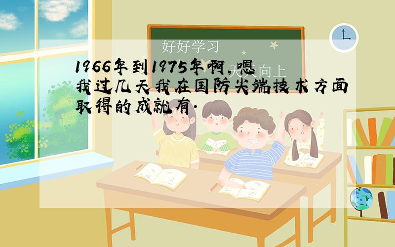 1966年到1975年啊,嗯我过几天我在国防尖端技术方面取得的成就有.