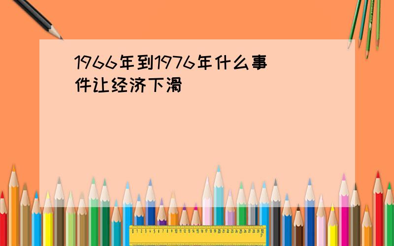 1966年到1976年什么事件让经济下滑