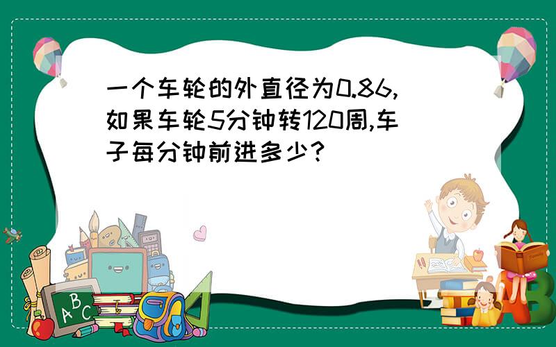 一个车轮的外直径为0.86,如果车轮5分钟转120周,车子每分钟前进多少?