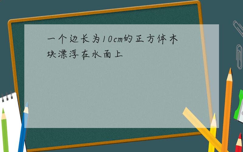 一个边长为10cm的正方体木块漂浮在水面上