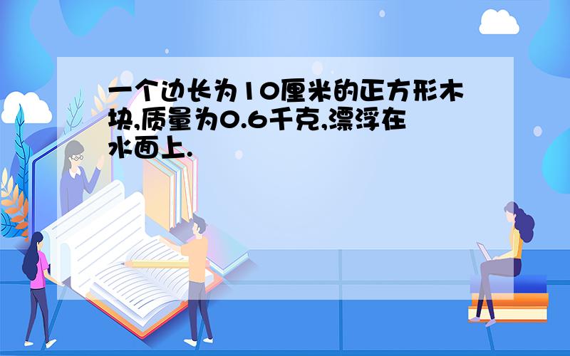 一个边长为10厘米的正方形木块,质量为0.6千克,漂浮在水面上.