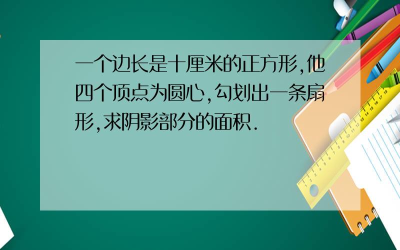 一个边长是十厘米的正方形,他四个顶点为圆心,勾划出一条扇形,求阴影部分的面积.