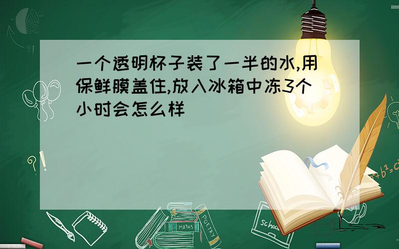 一个透明杯子装了一半的水,用保鲜膜盖住,放入冰箱中冻3个小时会怎么样