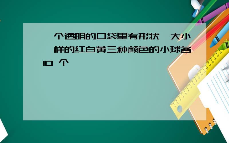 一个透明的口袋里有形状,大小一样的红白黄三种颜色的小球各10 个