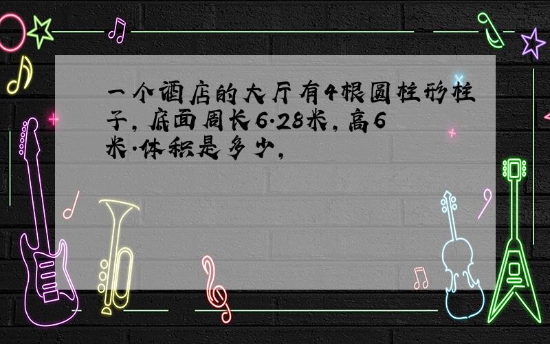 一个酒店的大厅有4根圆柱形柱子,底面周长6.28米,高6米.体积是多少,