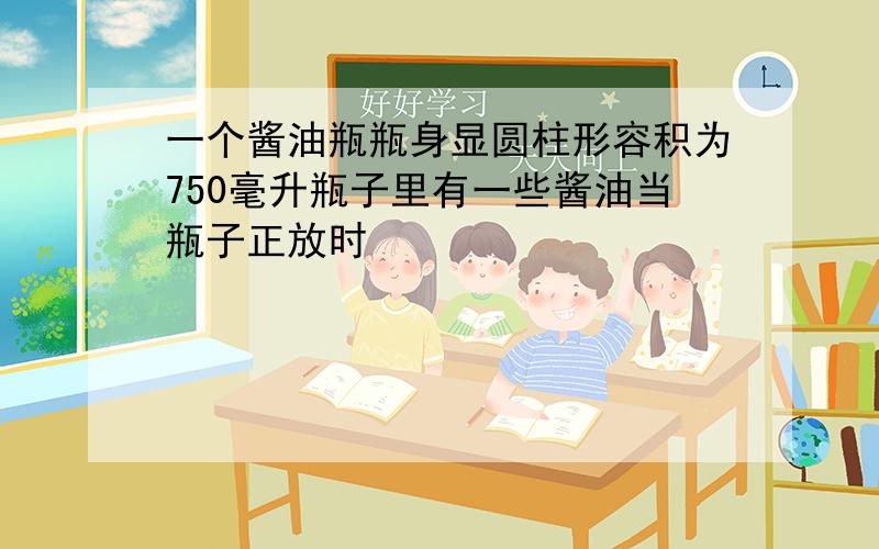 一个酱油瓶瓶身显圆柱形容积为750毫升瓶子里有一些酱油当瓶子正放时