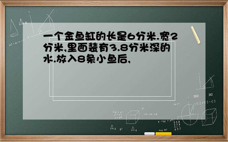 一个金鱼缸的长是6分米.宽2分米,里面装有3.8分米深的水.放入8条小鱼后,