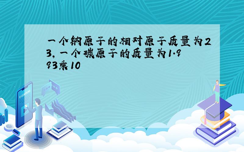 一个钠原子的相对原子质量为23,一个碳原子的质量为1.993乘10