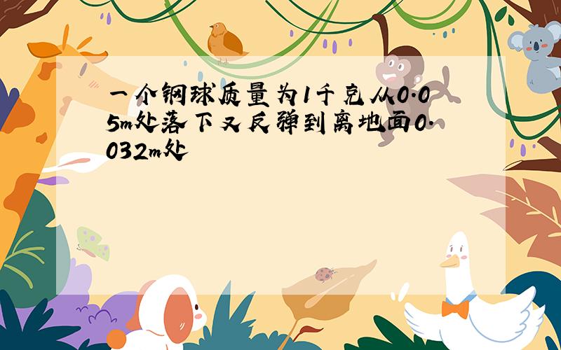 一个钢球质量为1千克从0.05m处落下又反弹到离地面0.032m处