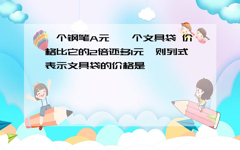 一个钢笔A元,一个文具袋 价格比它的2倍还多1元,则列式表示文具袋的价格是