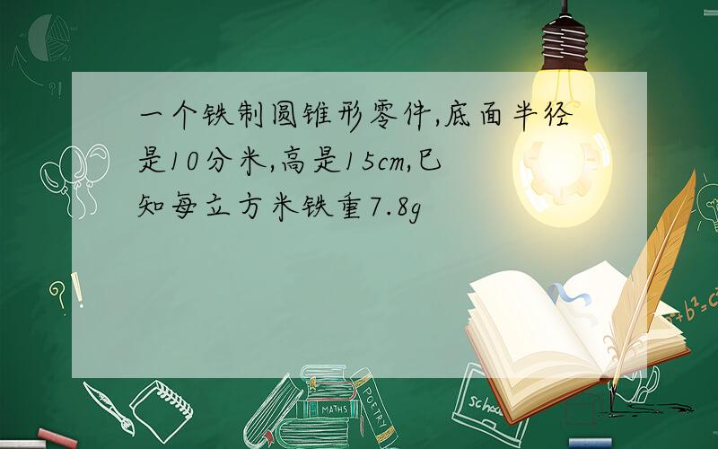 一个铁制圆锥形零件,底面半径是10分米,高是15cm,巳知每立方米铁重7.8g