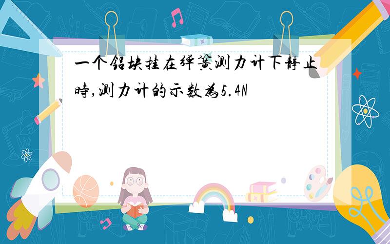 一个铝块挂在弹簧测力计下静止时,测力计的示数为5.4N