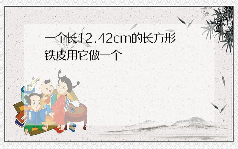 一个长12.42cm的长方形铁皮用它做一个