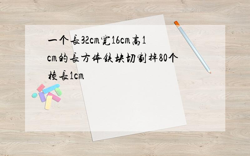 一个长32cm宽16cm高1cm的长方体铁块切割掉80个棱长1cm