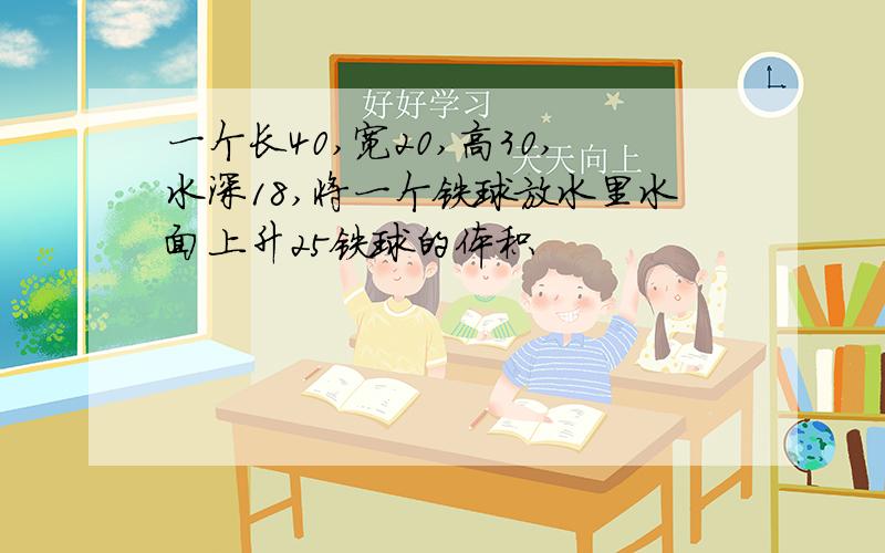 一个长40,宽20,高30,水深18,将一个铁球放水里水面上升25铁球的体积