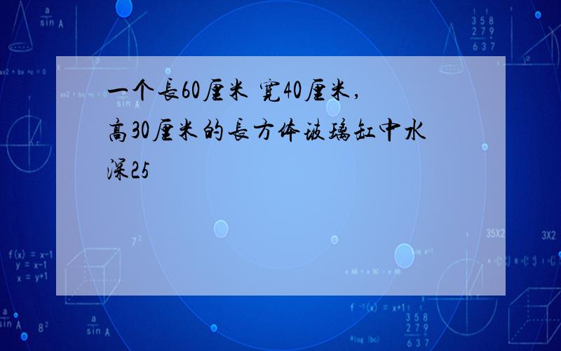 一个长60厘米 宽40厘米,高30厘米的长方体玻璃缸中水深25