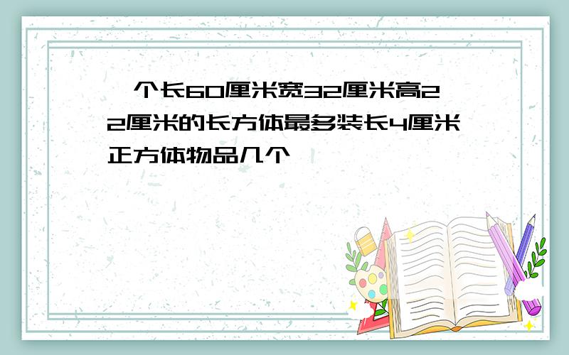 一个长60厘米宽32厘米高22厘米的长方体最多装长4厘米正方体物品几个