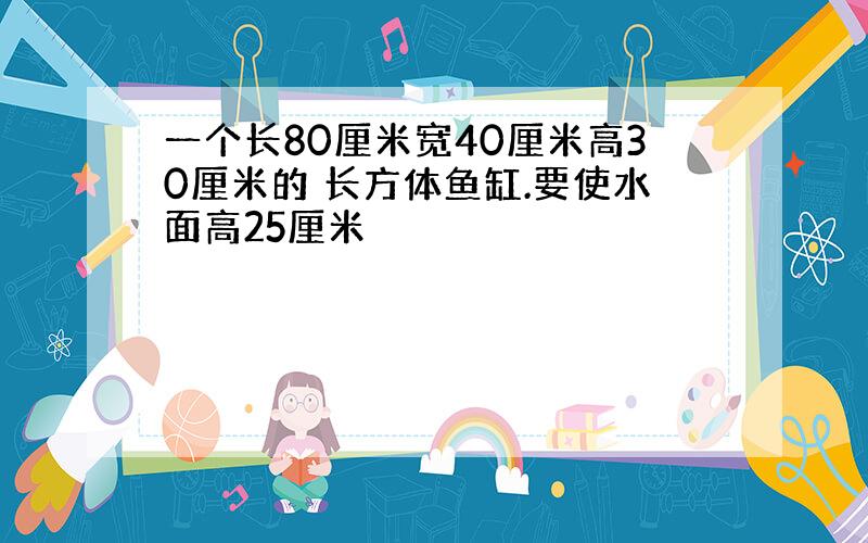 一个长80厘米宽40厘米高30厘米的 长方体鱼缸.要使水面高25厘米